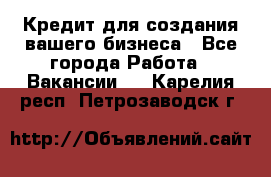 Кредит для создания вашего бизнеса - Все города Работа » Вакансии   . Карелия респ.,Петрозаводск г.